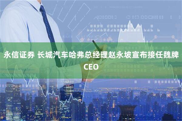 永信证券 长城汽车哈弗总经理赵永坡宣布接任魏牌CEO