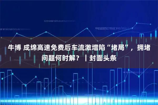 牛博 成绵高速免费后车流激增陷“堵局”，拥堵问题何时解？｜封面头条