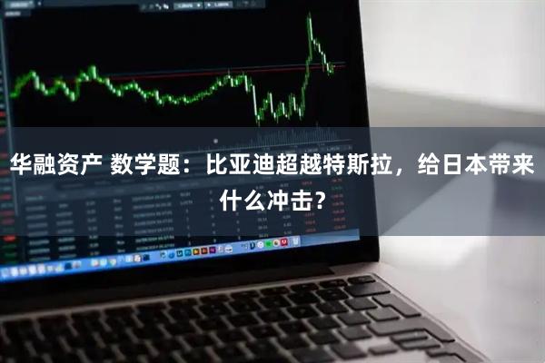 华融资产 数学题：比亚迪超越特斯拉，给日本带来什么冲击？